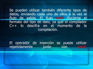 Se pueden utilizar también diferente tipos de
datos, enviando cada uno de ellos a la vez al
flujo de salida. El flujo cout discierne el
formato del tipo de dato, ya que el compilador
C++ lo descifra en el momento de la
                 compilación.


El operador de inserción se puede utilizar
repetidamente    junto     con     cout.
 