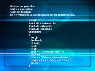Mostrar por pantalla:
cout << expresión;
Pedir por teclado:
cin >> variable; La variable pude ser de cualquier tipo.

                EJEMPLO:
                #include <iostream.h>
                #include <stdio.h>
                #include <conio.h>
                void main()
                {
                  int i,j;
                  double d;
                  clrscr();
                  i=10;
                  j=15;
                  cout <<"Introducir valor: ";
                  cin>>d;
                  cout << "Estos son los valores: ";
                  cout << i << " "<< j << " "<< d;
                  getch();
                }
 