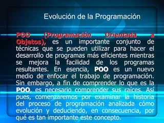 Evolución de la Programación

POO       (Programación       Orientada       a
Objetos), es un importante conjunto de
técnicas que se pueden utilizar para hacer el
desarrollo de programas más eficientes mientras
se mejora la facilidad de los programas
resultantes. En esencia, POO es un nuevo
medio de enfocar el trabajo de programación.
Sin embargo, a fin de comprender lo que es la
POO, es necesario comprender sus raíces. Así
pues, comenzaremos por examinar la historia
del proceso de programación analizada cómo
evolución y deduciendo, en consecuencia, por
qué es tan importante este concepto.
 