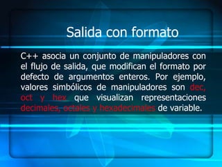 Salida con formato
C++ asocia un conjunto de manipuladores con
el flujo de salida, que modifican el formato por
defecto de argumentos enteros. Por ejemplo,
valores simbólicos de manipuladores son dec,
oct y hex que visualizan representaciones
decimales, octales y hexadecimales de variable.
 