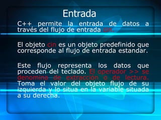 Entrada
C++ permite la entrada de datos a
través del flujo de entrada cin.

El objeto cin es un objeto predefinido que
corresponde al flujo de entrada estandar.

Este flujo representa los datos que
proceden del teclado. El operador >> se
denomina de extracción o de lectura.
Toma el valor del objeto flujo de su
izquierda y lo situa en la variable situada
a su derecha.
 