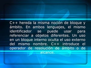 C++ hereda la misma noción de bloque y
ámbito. En ambos lenguajes, el mismo
identificador  se    puede     usar   para
referenciar a objetos diferentes. Un uso
en un bloque interno oculta el uso externo
del mismo nombre. C++ introduce el
operador de resolución de ámbito o de
                 alcance.
 