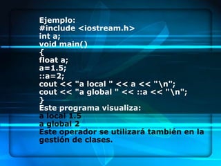 Ejemplo:
#include <iostream.h>
int a;
void main()
{
float a;
a=1.5;
::a=2;
cout << "a local " << a << "n";
cout << "a global " << ::a << "n";
}
Este programa visualiza:
a local 1.5
a global 2
Este operador se utilizará también en la
gestión de clases.
 