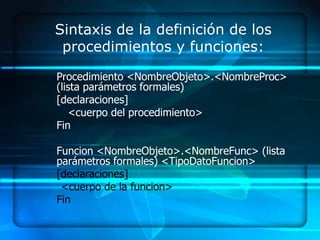 Sintaxis de la definición de los
 procedimientos y funciones:

Procedimiento <NombreObjeto>.<NombreProc>
(lista parámetros formales)
[declaraciones]
   <cuerpo del procedimiento>
Fin

Funcion <NombreObjeto>.<NombreFunc> (lista
parámetros formales) <TipoDatoFuncion>
[declaraciones]
 <cuerpo de la funcion>
Fin
 