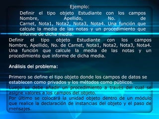 Ejemplo:
     Definir el tipo objeto Estudiante con los campos
     Nombre,            Apellido,         No.          de
     Carnet, Nota1, Nota2, Nota3, Nota4. Una función que
     calcule la media de las notas y un procedimiento que
     informe de dicha media.
Definir   el   tipo  objeto   Estudiante  con  los   campos
Nombre, Apellido, No. de Carnet, Nota1, Nota2, Nota3, Nota4.
Una función que calcule la media de las notas y un
procedimiento que informe de dicha media.

Análisis del problema:

Primero se define el tipo objeto donde los campos de datos se
establecen como privados y los métodos como públicos.
Luego se debe añadir un procedimiento a través del cual se
asigne valores a los campos del objeto.
Por último se colocará la unidad objeto dentro de un módulo
que realice la declaración de instancias del objeto y el paso de
mensajes.
 