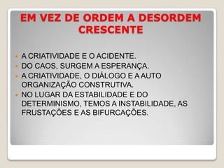 EM VEZ DE ORDEM A DESORDEM CRESCENTEA CRIATIVIDADE E O ACIDENTE.DO CAOS, SURGEM A ESPERANÇA.A CRIATIVIDADE, O DIÁLOGO E A AUTO ORGANIZAÇÃO CONSTRUTIVA.NO LUGAR DA ESTABILIDADE E DO DETERMINISMO, TEMOS A INSTABILIDADE, AS FRUSTAÇÕES E AS BIFURCAÇÕES.