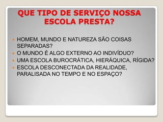 QUE TIPO DE SERVIÇO NOSSA ESCOLA PRESTA?HOMEM, MUNDO E NATUREZA SÃO COISAS SEPARADAS?O MUNDO É ALGO EXTERNO AO INDIVÍDUO?UMA ESCOLA BUROCRÁTICA, HIERÁQUICA, RÍGIDA?ESCOLA DESCONECTADA DA REALIDADE, PARALISADA NO TEMPO E NO ESPAÇO?