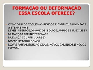FORMAÇÃO OU DEFORMAÇÃO ESSA ESCOLA OFERECE?COMO SAIR DE ESQUEMAS RÍGIDOS E ESTRUTURADOS PARA SISTEMAS MAIS LEVES, ABERTOS,DINÂMICOS, SOLTOS, AMPLOS E FLEXÍVEIS?MUDANÇAS ADMINISTRATIVAS?MUDANÇAS CURRICULARES?NOVAS METODOLOGIAS?NOVAS PAUTAS EDUCACIONAIS, NOVOS CAMINHOS E NOVOS RUMOS?