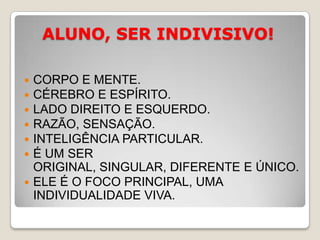 ALUNO, SER INDIVISIVO!CORPO E MENTE.CÉREBRO E ESPÍRITO.LADO DIREITO E ESQUERDO.RAZÃO, SENSAÇÃO.INTELIGÊNCIA PARTICULAR.É UM SER ORIGINAL, SINGULAR, DIFERENTE E ÚNICO.ELE É O FOCO PRINCIPAL, UMA INDIVIDUALIDADE VIVA.