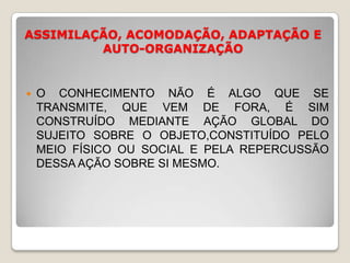 ASSIMILAÇÃO, ACOMODAÇÃO, ADAPTAÇÃO E AUTO-ORGANIZAÇÃOO CONHECIMENTO NÃO É ALGO QUE SE TRANSMITE, QUE VEM DE FORA, É SIM CONSTRUÍDO MEDIANTE AÇÃO GLOBAL DO SUJEITO SOBRE O OBJETO,CONSTITUÍDO PELO MEIO FÍSICO OU SOCIAL E PELA REPERCUSSÃO DESSA AÇÃO SOBRE SI MESMO.