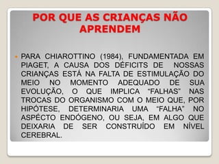 POR QUE AS CRIANÇAS NÃO APRENDEMPARA CHIAROTTINO (1984), FUNDAMENTADA EM PIAGET, A CAUSA DOS DÉFICITS DE  NOSSAS CRIANÇAS ESTÁ NA FALTA DE ESTIMULAÇÃO DO MEIO NO MOMENTO ADEQUADO DE SUA EVOLUÇÃO, O QUE IMPLICA “FALHAS” NAS TROCAS DO ORGANISMO COM O MEIO QUE, POR HIPÓTESE, DETERMINARIA UMA “FALHA” NO ASPÉCTO ENDÓGENO, OU SEJA, EM ALGO QUE DEIXARIA DE SER CONSTRUÍDO EM NÍVEL CEREBRAL.