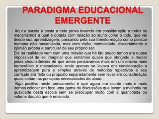 PARADIGMA EDUCACIONAL EMERGENTE     Aqui a escola é posta a toda prova levando em consideração a todos os mecanismos a qual é dotada com relação ao aluno como o todo, que vai desde sua aprendizagem, passando pela sua transformação como pessoa humana não mecanizada, mas com visão, mentalidade, discernimento e opinião própria e particular de seu próprio ser.    Ela na realidade vem com uma missão que há tão pouco tempo era quase impossível de se imaginar que seríamos quase que obrigado a mudar pelas circunstâncias de que antes pensávamos mais em um ensino mais burocrático e mecanizado, onde apenas se levava em consideração a aprendizagem pura e simples através de métodos repetitivos e seu currículo era feito ou proposto separadamente sem levar em consideração quais seriam as principais necessidades do aluno.     Algo positivo neste pensamento é que agora em diante mais e mais iremos colocar em foco uma gama de discussões que levem a melhoria na qualidade desta escola sem se preocupar muito com a quantidade ou volume daquilo que é ensinado.