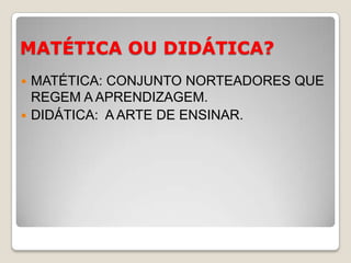MATÉTICA OU DIDÁTICA?MATÉTICA: CONJUNTO NORTEADORES QUE REGEM A APRENDIZAGEM.DIDÁTICA:  A ARTE DE ENSINAR.