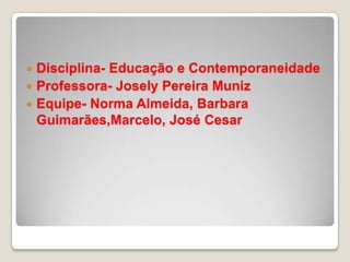 Disciplina- Educação e Contemporaneidade Professora- Josely Pereira MunizEquipe- Norma Almeida, Barbara Guimarães,Marcelo, José Cesar