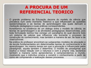 A PROCURA DE UM REFERENCIAL TEORICOO grande problema da Educação decorre do modelo da ciência que prevalece num certo momento histórico e que influenciam as questões epistemológicas e as teorias de aprendizagem das quais derivam a mediação pedagógica e suas práticas correspondentes.    Acreditamos na existência de um diálogo entre o modelo da ciência, as teorias de aprendizagem e as atividades pedagógicas desenvolvidas, pois toda formulação teórica traz consigo um paradigma do qual decorre todo um sistema de valores que influencia não somente o processo de construção do conhecimento, mas também a maneira de ser, de fazer e de viver/conviver.    Na prática do professor encontram-se subjacentes modelos de educação e de escola fundamentados em determinadas teorias do conhecimento e da aprendizagem. Ao mesmo tempo em que a educação é influenciada pelos paradigmas, aquela também o determina. O modelo de paradigmas que explica a nossa relação com a natureza e com a própria vida, esclarece também a maneira como apreendemos e compreendemos o mundo, mostrando que o indivíduo ensina e constrói o conhecimento a partir de como ele compreende a realização desses processos.