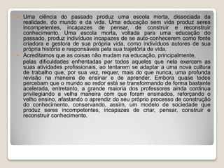 Uma ciência do passado produz uma escola morta, dissociada da realidade, do mundo e da vida. Uma educação sem vida produz seres incompetentes, incapazes de pensar, de construir e reconstruir conhecimento. Uma escola morta, voltada para uma educação do passado, produz indivíduos incapazes de se auto-conhecerem como fonte criadora e gestora de sua própria vida, como indivíduos autores de sua própria história e responsáveis pela sua trajetória de vida.Acreditamos que as coisas não mudam na educação, principalmente,    pelas dificuldades enfrentadas por todos aqueles que nela exercem as suas atividades profissionais, ao tentarem se adaptar a uma nova cultura de trabalho que, por sua vez, requer, mais do que nunca, uma profunda revisão na maneira de ensinar e de aprender. Embora quase todos percebam que o mundo ao redor está se transformando de forma bastante acelerada, entretanto, a grande maioria dos professores ainda continua privilegiando a velha maneira com que foram ensinados, reforçando o velho ensino, afastando o aprendiz do seu próprio processo de construção do conhecimento, conservando, assim, um modelo de sociedade que produz seres incompetentes, incapazes de criar, pensar, construir e reconstruir conhecimento.