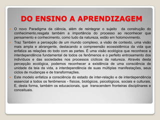 DO ENSINO A APRENDIZAGEMO novo Paradigma da ciência, além de reintegrar o sujeito  da construção do conhecimento,resgata também a importância do processo ao reconhecer que  pensamento e conhecimento, como tudo da natureza, estão em holomovimento.Traz Também a percepção de um mundo complexo, a visão de contexto, uma visão mais ampla e abrangente, destacando a compreensão ecossistêmica da vida que enfatiza as relações do todo com as partes. É uma visão ecológica que reconhece a interdependência fundamental de todos os fenômenos e o perfeito entrosamento dos indivíduos e das sociedades nos processos cíclicos da natureza. Através desta percepção ecológica, podemos reconhecer a existência de uma consciência de unidade da teia da vida, a interdependência de suas múltiplas manifestações, seus ciclos de mudanças e de transformações.Este modelo enfatiza a consciência do estado de inter-relação e de interdependência essencial a todos os fenômenos - físicos, biológicos, psicológicos, sociais e culturais. E, desta forma, também os educacionais, que  transcendem fronteiras disciplinares e conceituais.