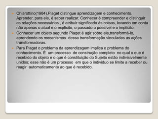 Chiarottino(1984),Piaget distingue aprendizagem e conhecimento. Aprender, para ele, é saber realizar. Conhecer é compreender e distinguir as relações necessárias , é atribuir significado às coisas, levando em conta não apenas o atual e o explícito, o passado o possível e o implícito.Conhecer um objeto segundo Piaget é agir sobre ele,transformá-lo, aprendendo os mecanismos  dessa transformação vinculadas as ações transformadoras.Para Piaget o problema da aprendizagem implica o problema do conhecimento. É  um processo  de construção completo  no qual o que é recebido do objeto e o que é constituição do Sujeito estão indivisivelmente unidos; esse não é um processo  em que o individuo se limite a receber ou reagir  automaticamente ao que é recebido.