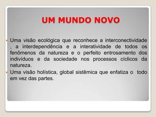CONHECER É COMPREENDER E DISTINGUIR AS RELAÇÕES NECESSÁRIAS, É ATRIBUIR SIGNIFICADO AS COISAS CONSIDERANDO O ATUAL, E O EXPLÍCITO,MAS TAMBÉM O PASSADO, O POSSÍVEL E O IMPLÍCITO.UM MUNDO NOVOUma visão ecológica que reconhece a interconectividade , a interdependência e a interatividade de todos os fenômenos da natureza e o perfeito entrosamento dos indivíduos e da sociedade nos processos cíclicos da natureza.Uma visão holística, global sistêmica que enfatiza o  todo em vez das partes.