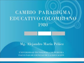 CAMBIO PARADIGMA
EDUCATIVO COLOMBIANO
         1980


   Mg. Alejandro Marín Peláez

  UNIVERSIDAD TECNOLOGICA DE PEREIRA
  FACULTAD DE CIENCIAS DE LA EDUCACIÓN
 