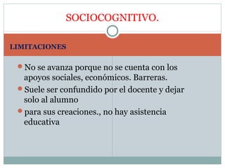 SOCIOCOGNITIVO.

LIMITACIONES

 No se avanza porque no se cuenta con los
  apoyos sociales, económicos. Barreras.
 Suele ser confundido por el docente y dejar
  solo al alumno
 para sus creaciones., no hay asistencia
  educativa
 
