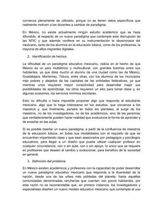 En México, no existe actualmente ningún estudio académico que se haya
difundido, al respecto de un nuevo paradigma que contemple esta disrrupción de
las NTIC y que además conlleve en su instrumentación la idiosincrasia del
mexicano, tanto de los alumnos en la educación básica, como de los profesores, la
mayoría de ellos migrantes digitales.
2. Identificación de hechos
La dificultad de un paradigma educativo mexicano, radica en el hecho de que
México es un país multiétnico y multicultural, con grandes brechas entre sus
habitantes, ya que dista mucho el alumno de una ciudad como las de México,
Guadalajara, Monterrey, Toluca, entre otras, con los alumnos de los municipios
más pobres y alejados de las capitales de las entidades federativas, ya que
mientras unos requieren mayor conectividad para desarrollar mejor sus
posibilidades de aprendizaje, los otros requieren un sitio para tomar clase y, en
algunas ocasiones, los servicios mínimos escolares.
Esto no dificulta o hace imposible proponer algo que responda al estudiante
mexicano, algo que lo haga interesarse en los estudios, que convenza a los
maestros y, que finalmente, penetre en todos los planteles, al surgir de los
maestros, no de los investigadores, no de los académicos, sino de las personas
que verdaderamente pueden hacer realidad que evolucione la forma de aprender y
de enseñar en las aulas.
Sí es posible diseñar un nuevo paradigma, a partir de la confluencia de maestros
de la educación básica, en todas sus modalidades con el requisito de que se
encuentren impartiendo clase y que sean asesorados por pedagogos y psicólogos
educativos, para llegar a un diseño que pueda utilizar cualquier profesor en
cualquier circunstancia, con o sin aula, con o sin apoyo, lo único que se requiere
es profesores que deseen el cambio y evolucionar, para beneficio de la sociedad
en general.
3. Definición del problema
En México existen académicos y profesores con la capacidad de poder desarrollar
un nuevo paradigma educativo mexicano que responda a la diversidad de la
nación, desde una de las urbes más pobladas del planeta, hasta aquellas
comunidades denominadas rancherías que cuentan con pocos habitantes, por
esta razón no es recomendable que, en primera instancia, los investigadores y
especialistas diseñen un nuevo modelo educativo mexicano que contemple el uso
de las NTIC cotidianamente, sino que debe surgir este modelo de la base
magisterial, la participación docente en todos sus niveles es el eje sobre el cual
 