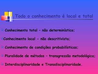 Todo o conhecimento é local e total
 Conhecimento total – não determinístico;
Conhecimento local - não descritivista;
 Conhecimento de condições probabilísticas;
 Pluralidade de métodos – transgressão metodológica;
 Interdisciplinaridade e Transdisciplinaridade.
 