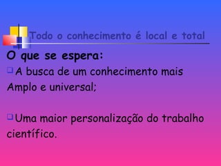 Todo o conhecimento é local e total
O que se espera:
A busca de um conhecimento mais
Amplo e universal;
Uma maior personalização do trabalho
científico.
 