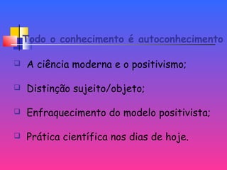 Todo o conhecimento é autoconhecimento
 A ciência moderna e o positivismo;
 Distinção sujeito/objeto;
 Enfraquecimento do modelo positivista;
 Prática científica nos dias de hoje.
 