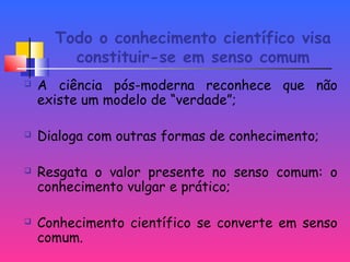 Todo o conhecimento científico visa
constituir-se em senso comum
 A ciência pós-moderna reconhece que não
existe um modelo de “verdade”;
 Dialoga com outras formas de conhecimento;
 Resgata o valor presente no senso comum: o
conhecimento vulgar e prático;
 Conhecimento científico se converte em senso
comum.
 