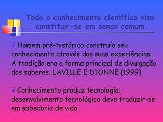 Todo o conhecimento científico visa
constituir-se em senso comum
 Homem pré-histórico construía seu
conhecimento através das suas experiências.
A tradição era a forma principal de divulgação
dos saberes. LAVILLE E DIONNE (1999)
 Conhecimento produz tecnologia;
desenvolvimento tecnológico deve traduzir-se
em sabedoria de vida
 