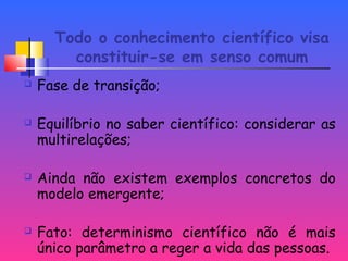 Todo o conhecimento científico visa
constituir-se em senso comum
 Fase de transição;
 Equilíbrio no saber científico: considerar as
multirelações;
 Ainda não existem exemplos concretos do
modelo emergente;
 Fato: determinismo científico não é mais
único parâmetro a reger a vida das pessoas.
 