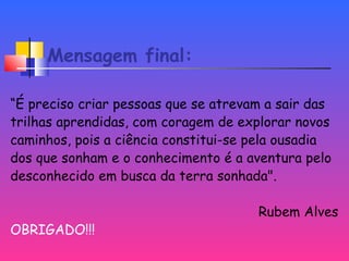 Mensagem final:
“É preciso criar pessoas que se atrevam a sair das
trilhas aprendidas, com coragem de explorar novos
caminhos, pois a ciência constitui-se pela ousadia
dos que sonham e o conhecimento é a aventura pelo
desconhecido em busca da terra sonhada".
Rubem Alves
OBRIGADO!!!
 