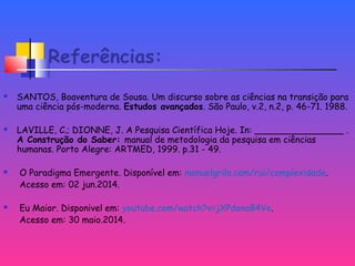 Referências:
 SANTOS, Boaventura de Sousa. Um discurso sobre as ciências na transição para
uma ciência pós-moderna. Estudos avançados. São Paulo, v.2, n.2, p. 46-71. 1988.
 LAVILLE, C.; DIONNE, J. A Pesquisa Científica Hoje. In: ________________ .
A Construção do Saber: manual de metodologia da pesquisa em ciências
humanas. Porto Alegre: ARTMED, 1999. p.31 - 49.
 O Paradigma Emergente. Disponível em: manuelgrilo.com/rui/complexidade.
Acesso em: 02 jun.2014.
 Eu Maior. Disponivel em: youtube.com/watch?v=jXPdonaB4Vo.
Acesso em: 30 maio.2014.
 