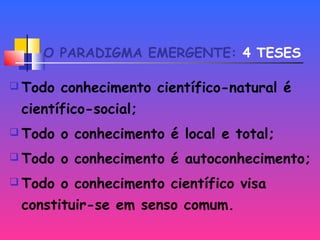 O PARADIGMA EMERGENTE: 4 TESES
 Todo conhecimento científico-natural é
científico-social;
 Todo o conhecimento é local e total;
 Todo o conhecimento é autoconhecimento;
 Todo o conhecimento científico visa
constituir-se em senso comum.
 