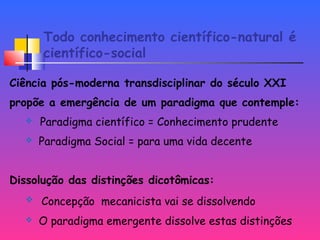 Todo conhecimento científico-natural é
científico-social
Ciência pós-moderna transdisciplinar do século XXI
propõe a emergência de um paradigma que contemple:
 Paradigma científico = Conhecimento prudente
 Paradigma Social = para uma vida decente
Dissolução das distinções dicotômicas:
 Concepção mecanicista vai se dissolvendo
 O paradigma emergente dissolve estas distinções
 