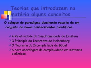 Teorias que introduzem na
matéria alguns conceitos
O colapso do paradigma dominante resulta de um
conjunto de novos conhecimentos científicos:
 A Relatividade da Simultaneidade de Einstein
 O Princípio da Incerteza de Heisenberg
 O Teorema da Incompletude de Gödel
 A nova abordagem da complexidade em sistemas
dinâmicos.
 