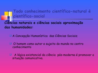 Todo conhecimento científico-natural é
científico-social
Ciências naturais e ciências sociais aproximação
das humanidades:
 A Concepção Humanística das Ciências Sociais;
 O homem como autor e sujeito do mundo no centro
conhecimento
 A lógica existencial da ciência pós-moderna é promover a
situação comunicativa.
 