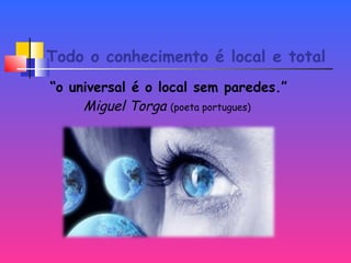 Todo o conhecimento é local e total
“o universal é o local sem paredes.”
Miguel Torga (poeta portugues)
 
