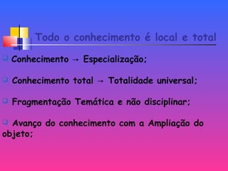 Todo o conhecimento é local e total
 Conhecimento Especialização;→
 Conhecimento total Totalidade universal;→
 Fragmentação Temática e não disciplinar;
 Avanço do conhecimento com a Ampliação do
objeto;
 