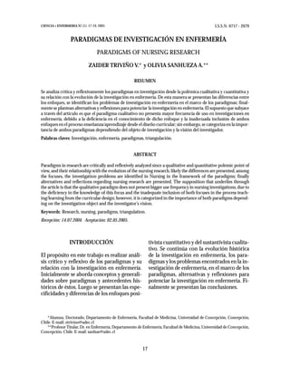 CIENCIA Y ENFERMERIA XI (1): 17-24, 2005                                                          I.S.S.N. 0717 - 2079


                  PARADIGMAS DE INVESTIGACIÓN EN ENFERMERÍA
                                   PARADIGMS OF NURSING RESEARCH

                             ZAIDER TRIVIÑO V.* y OLIVIA SANHUEZA A.**

                                                    RESUMEN

Se analiza crítica y reflexivamente los paradigmas en investigación desde la polémica cualitativa y cuantitativa y
su relación con la evolución de la investigación en enfermería. De esta manera se presentan las diferencias entre
los enfoques, se identifican los problemas de investigación en enfermería en el marco de los paradigmas; final-
mente se plantean alternativas y reflexiones para potenciar la investigación en enfermeria. El supuesto que subyace
a través del artículo es que el paradigma cualitativo no presenta mayor frecuencia de uso en investigaciones en
enfermería, debido a la deficiencia en el conocimiento de dicho enfoque y la inadecuada inclusión de ambos
enfoques en el proceso enseñanza/aprendizaje desde el diseño curricular; sin embargo, se categoriza en la impor-
tancia de ambos paradigmas dependiendo del objeto de investigación y la visión del investigador.
Palabras claves: Investigación, enfermería, paradigmas, triangulación.


                                                    ABSTRACT

Paradigms in research are critically and reflexively analyzed since a qualitative and quantitative polemic point of
view, and their relationship with the evolution of the nursing research, likely the differences are presented, among
the focuses, the investigation problems are identified in Nursing in the framework of the paradigms; finally
alternatives and reflections regarding nursing research are presented. The supposition that underlies through
the article is that the qualitative paradigm does not present bigger use frequency in nursing investigations, due to
the deficiency in the knowledge of this focus and the inadequate inclusion of both focuses in the process teach-
ing/learning from the curricular design; however, it is categorized in the importance of both paradigms depend-
ing on the investigation object and the investigator’s vision.
Keywords: Research, nursing, paradigms, triangulation.
Recepción: 14.07.2004. Aceptación: 02.05.2005.



                 INTRODUCCIÓN                                 tivista cuantitativo y del sustantivista cualita-
                                                              tivo. Se continúa con la evolución histórica
El propósito en este trabajo es realizar análi-               de la investigación en enfermería, los para-
sis crítico y reflexivo de los paradigmas y su                digmas y los problemas encontrados en la in-
relación con la investigación en enfermería.                  vestigación de enfermería, en el marco de los
Inicialmente se aborda conceptos y generali-                  paradigmas, alternativas y reflexiones para
dades sobre paradigmas y antecedentes his-                    potenciar la investigación en enfermería. Fi-
tóricos de éstos. Luego se presentan las espe-                nalmente se presentan las conclusiones.
cificidades y diferencias de los enfoques posi-



   *Alumna, Doctorado, Departamento de Enfermería, Facultad de Medicina, Universidad de Concepción, Concepción,
Chile. E-mail: ztrivino@udec.cl
   **Profesor Titular, Dr. en Enfermería, Departamento de Enfermería, Facultad de Medicina, Universidad de Concepción,
Concepción, Chile. E-mail: sanhue@udec.cl



                                                         17
 