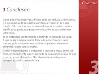 3 Conclusão
Como podemos observar, a língua pode ser reduzida a sintagmas
e a paradigmas. O paradigma constitui a “reserva” de nossa
mente. São palavras que se assemelham, se associam ou tem
significados iguais, que possam ser escolhidas para se formar
uma frase.
Já os sintagmas são formados a partir da linearidade do signo.
Assim se digo maçã em uma frase não poderei repeti-la na
mesma, pois para se ter um sentido, as palavras devem se
contrastar umas com as outras.
Pensar em paradigmas e sintagmas é pensar a língua como um
todo, principalmente nas relações de comunicacionais que se dão
a partir desses elementos. Eles são fundamentais para a
construção do discurso e da fala.
 