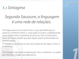 A língua possui um caráter linear, o que possibilita que as
palavras combinem entre si, umas após as outras, estabelecendo
uma relação entre as palavras do discurso. Esta característica
linear da língua impede que dois signos sejam pronunciados ao
mesmo tempo.
“Sintagma caracteriza-se por uma sequência de signos, linear e
irreversível.”
O sintagma não existe isoladamente. Ele se relaciona e se valida
por meio das relações paradigmáticas.
Segundo Saussure, a linguagem
é uma rede de relações.
1.1 Sintagma
 