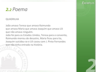 2.2 Poema
QUADRILHA
João amava Teresa que amava Raimundo
que amava Maria que amava Joaquim que amava Lili
que não amava ninguém.
João foi para os Estados Unidos, Teresa para o convento,
Raimundo morreu de desastre, Maria ficou para tia,
Joaquim suicidou-se e Lili casou com J. Pinto Fernandes
que não tinha entrado na história.
 