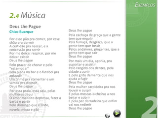 2.4 Música
Deus Lhe Pague
Chico Buarque
Por esse pão pra comer, por esse
chão pra dormir
A certidão pra nascer, e a
concessão pra sorrir
Por me deixar respirar, por me
deixar existir
Deus lhe pague
Pelo prazer de chorar e pelo
"estamos aí"
Pela piada no bar e o futebol pra
aplaudir
Um crime pra comentar e um
samba pra distrair
Deus lhe pague
Por essa praia, essa saia, pelas
mulheres daqui
O amor malfeito depressa, fazer a
barba e partir
Pelo domingo que é lindo,
novela, missa e gibi
Deus lhe pague
Pela cachaça de graça que a gente
tem que engolir
Pela fumaça, desgraça, que a
gente tem que tossir
Pelos andaimes, pingentes, que a
gente tem que cair
Deus lhe pague
Por mais um dia, agonia, pra
suportar e assistir
Pelo rangido dos dentes, pela
cidade a zunir
E pelo grito demente que nos
ajuda a fugir
Deus lhe pague
Pela mulher carpideira pra nos
louvar e cuspir
E pelas moscas-bicheiras a nos
beijar e cobrir
E pela paz derradeira que enfim
vai nos redimir
Deus lhe pague
 