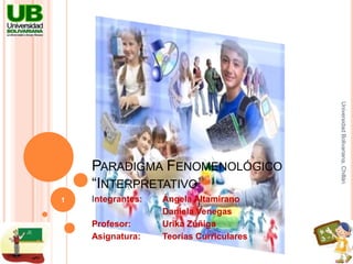 Paradigma Fenomenológico“Interpretativo” Integrantes:	Ángela Altamirano 		Daniela Venegas Profesor:	Urika Zúñiga Asignatura:	Teorías Curriculares Universidad Bolivariana, Chillán 1 