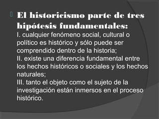  El historicismo parte de tres
hipótesis fundamentales: 
I. cualquier fenómeno social, cultural o
político es histórico y sólo puede ser
comprendido dentro de la historia;
II. existe una diferencia fundamental entre
los hechos históricos o sociales y los hechos
naturales;
III. tanto el objeto como el sujeto de la
investigación están inmersos en el proceso
histórico.
 