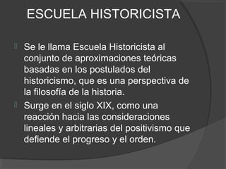 ESCUELA HISTORICISTA
 Se le llama Escuela Historicista al
conjunto de aproximaciones teóricas
basadas en los postulados del
historicismo, que es una perspectiva de
la filosofía de la historia.
 Surge en el siglo XIX, como una
reacción hacia las consideraciones
lineales y arbitrarias del positivismo que
defiende el progreso y el orden.
 