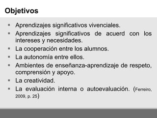 Aprendizajes significativos vivenciales. Aprendizajes significativos de acuerd con los intereses y necesidades. La cooperación entre los alumnos. La autonomía entre ellos. Ambientes de enseñanza-aprendizaje de respeto, comprensión y apoyo. La creatividad. La evaluación interna o autoevaluación. ( Ferreiro, 2009, p. 25 ) Objetivos 