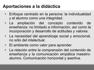 Enfoque centrado en la persona: la individualidad y el alumno como una integridad. La ampliación del concepto contenido de enseñanza: no limitado a información, así como la incorporación y desarrollo de actitudes y valores. La necesidad del aprendizaje social y emocional, no sólo del intelectual. El ambiente como valor para aprender. La relación entre la comprensión del contenido de enseñanza y la comunicación empática maestro-alumno. Comunicación horizontal y asertiva. Aportaciones a la didáctica 